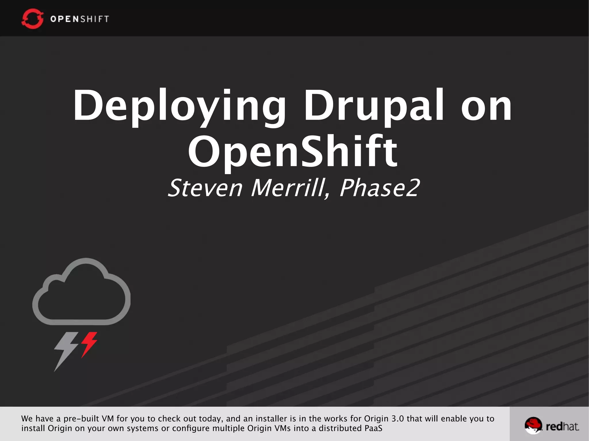 Deploying Drupal on
OpenShift
Steven Merrill, Phase2
We have a pre-built VM for you to check out today, and an installer is in the works for Origin 3.0 that will enable you to
install Origin on your own systems or configure multiple Origin VMs into a distributed PaaS
 