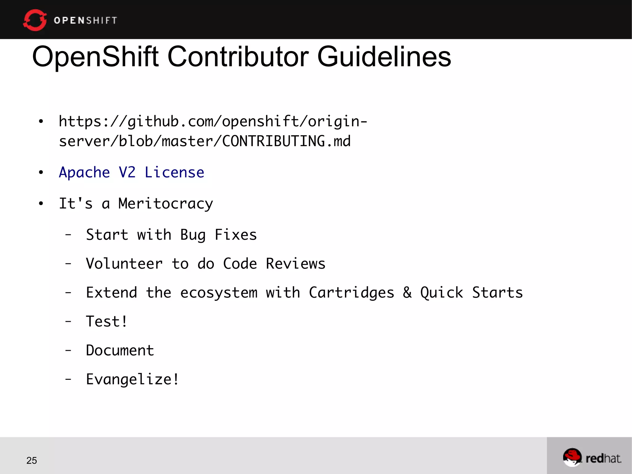 25
OpenShift Contributor Guidelines
●
https://github.com/openshift/origin-
server/blob/master/CONTRIBUTING.md
●
Apache V2 License
●
It's a Meritocracy
– Start with Bug Fixes
– Volunteer to do Code Reviews
– Extend the ecosystem with Cartridges & Quick Starts
– Test!
– Document
– Evangelize!
 