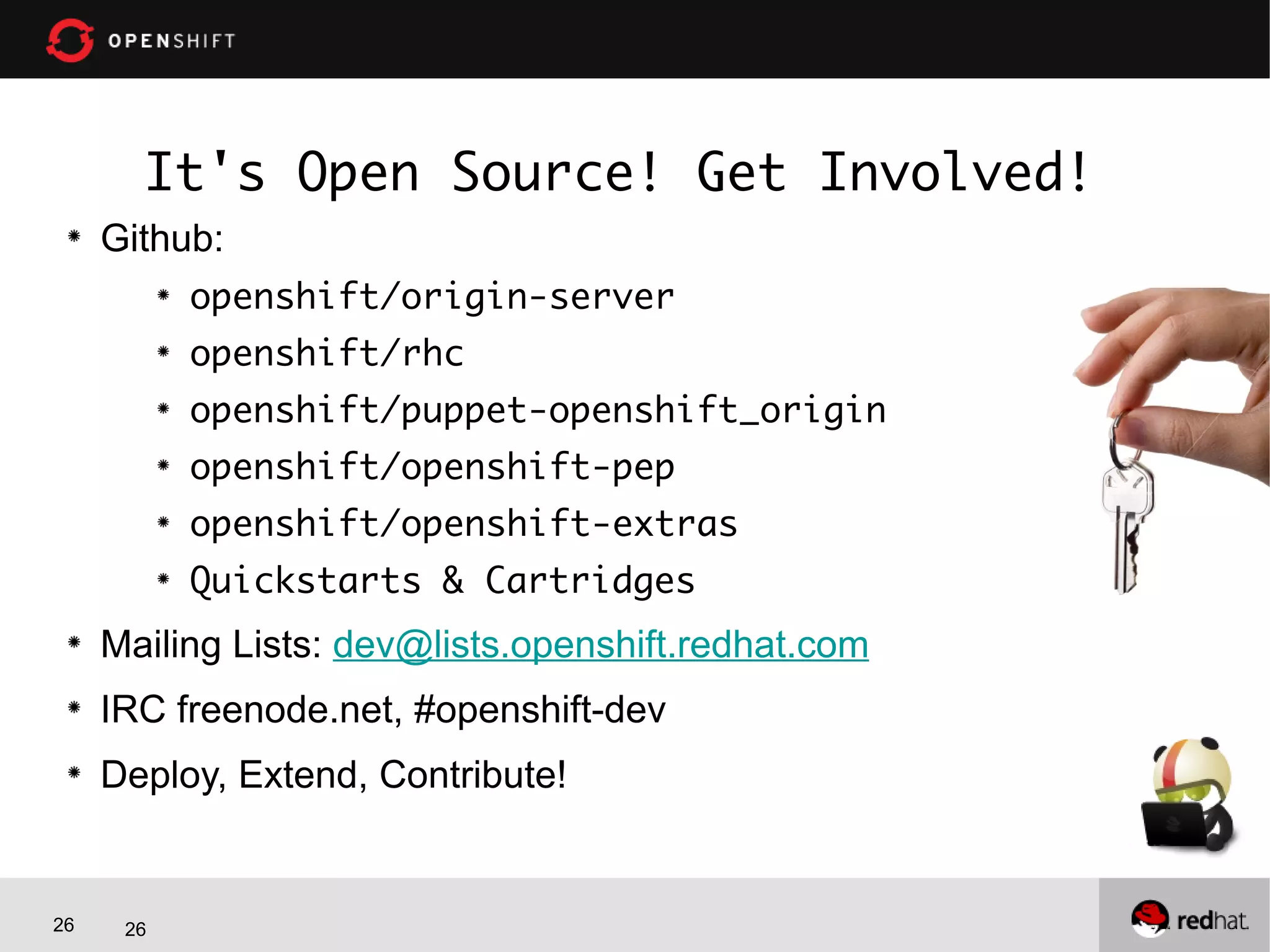 26 26
It's Open Source! Get Involved!
Github:
openshift/origin-server
openshift/rhc
openshift/puppet-openshift_origin
openshift/openshift-pep
openshift/openshift-extras
Quickstarts & Cartridges
Mailing Lists: dev@lists.openshift.redhat.com
IRC freenode.net, #openshift-dev
Deploy, Extend, Contribute!
 