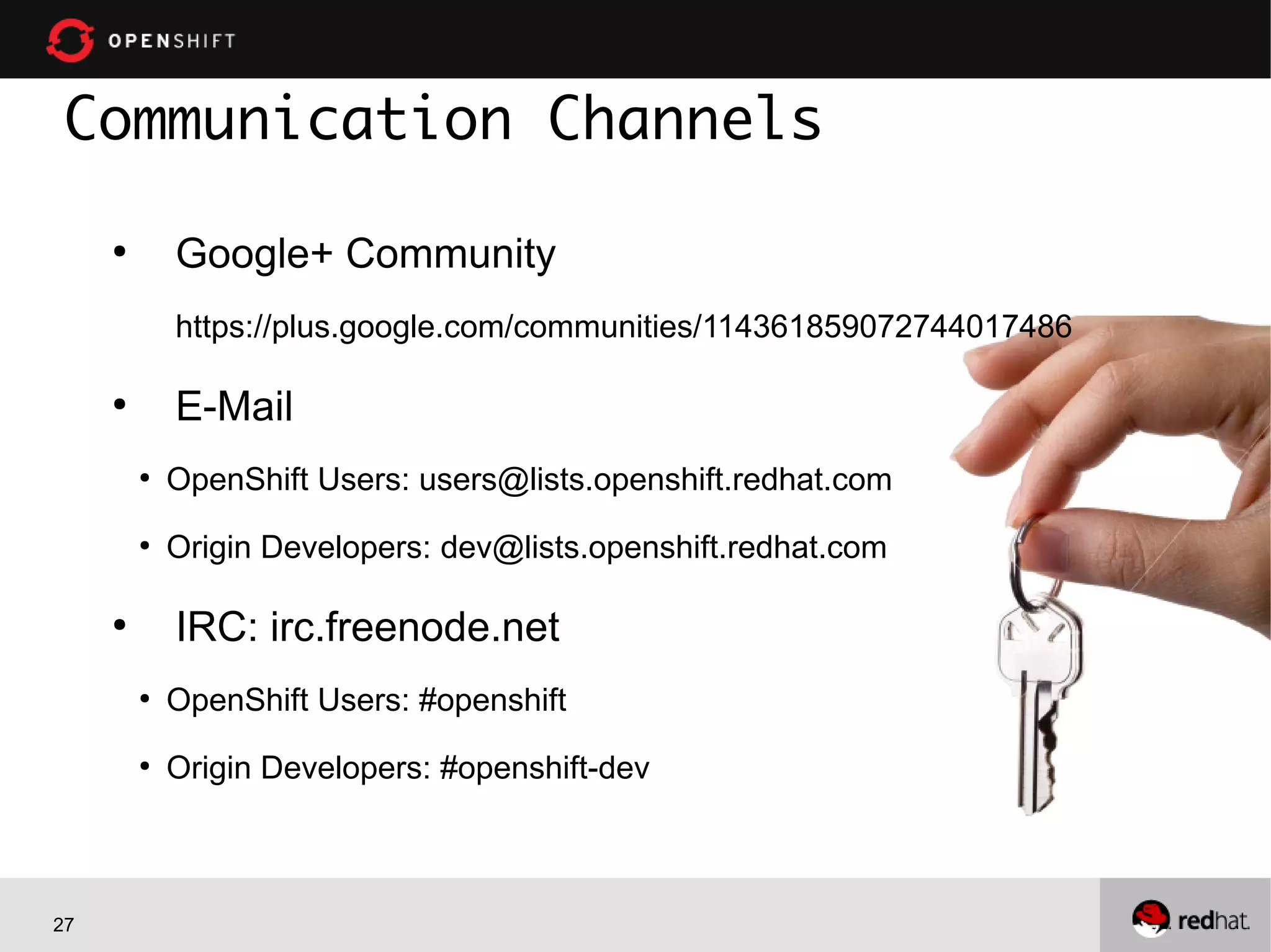 27
●
Google+ Community
https://plus.google.com/communities/114361859072744017486
●
E-Mail
●
OpenShift Users: users@lists.openshift.redhat.com
●
Origin Developers: dev@lists.openshift.redhat.com
●
IRC: irc.freenode.net
●
OpenShift Users: #openshift
●
Origin Developers: #openshift-dev
Communication Channels
 