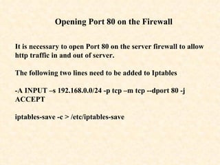 Opening Port 80 on the Firewall It is necessary to open Port 80 on the server firewall to allow http traffic in and out of server. The following two lines need to be added to Iptables - A INPUT –s 192.168.0.0/24 -p tcp –m tcp --dport 80 -j ACCEPT   iptables-save -c > /etc/iptables-save  
