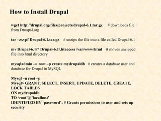 How to Install Drupal wget http://drupal.org/files/projects/drupal-6.1.tar.gz   # downloads file from Druapal.org tar –zxvpf Drupal-6.1.tar.gz   # unzips the file into a file called Drupal-6.1 mv Drupal-6.1/* Drupal-6.1/.htaccess /var/www/html  #  moves unzipped file into html directory mysqladmin –u root –p create mydrupaldb   # creates a database user and database for Drupal in MySQL Mysql –u root –p Mysql> GRANT, SELECT, INSERT, UPDATE, DELETE, CREATE, LOCK TABLES ON mydrupaldb TO ‘root’@’localhost’ IDENTIFIED BY ‘password’; # Grants permissions to user and sets up security 