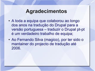 Agradecimentos
●   A toda a equipa que colaborou ao longo
    dos anos na tradução do Drupal para a
    versão portuguesa – traduzir o Drupal pt-pt
    é um verdadeiro trabalho de equipa;
●   Ao Fernando Silva (magico), por ter sido o
    mantainer do projecto de tradução até
    2006.
 