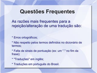 Questões Frequentes
As razões mais frequentes para a
rejeição/alteração de uma tradução são:

* Erros ortográficos;
* Não respeito pelos termos definidos no dicionário de
termos;
* Falta de sinais de pontuação (ex: um "." no fim da
frase);
* "Traduções" em inglês;
* Traduções em português do Brasil.
 