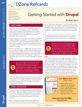 #59
 Get More Refcardz! Visit refcardz.com


                                         Contents inClude:
                                         n	
                                               About Drupal


                                                                                        Getting Started with drupal
                                         n	
                                               Drupal Site Building
                                         n	
                                               Drupal Theming
                                         	n	
                                               Drupal Development
                                         n	
                                               Modules for Developers
                                         n	
                                               Resources and more...
                                                                                                                                                                          By Matt Vance
                                                                                                                                not all modules are created equal. Since developers can’t be
                                                    about drupal                                                                expected to test their modules in combination with every other
                                                                                                                                available module, there are bound to be incompatibilities. It
                                                Drupal is an open source content management system and                          is important, especially for first time site builders, to evaluate
                                                content management framework written in PHP. Drupal is                          modules on a test site before installing them on a production
                                                used to power a variety of high-profile web sites, including                    site.
                                                sites for Popular Science (http://www.popsci.com/), Ubuntu
                                                (http://www.ubuntu.com/), and the Electronic Frontier                           Not all Drupal modules are ready for prime time, but some
                                                Foundation (http://www.eff.org/).                                               modules have been around long enough and are useful for
                                                Drupal is designed to be modular, with a number of optional                     enough applications to warrant being on a site builder’s short
                                                modules included in the default “core” Drupal package. These                    list.
                                                modules serve to extend and enhance the capabilities of
                                                Drupal core. In addition, thousands of contributed modules                                   Sign up for an account on Drupal.org. Some areas
                                                are available for download from the central Drupal community                                 and tools on the site are only available to logged
                                                website, Drupal.org.                                                                         in users, plus it is an important first step toward
                                                Drupal is most often run on a LAMP server stack (an acronym
                                                                                                                                    Hot      getting involved in the “community” that develops,
                                                                                                                                    Tip      supports, and steers the Drupal project. Get involved
                                                for Linux, Apache, MySQL, and PHP). However, Drupal is not
                                                limited to a single architecture and can be run under Apple’s                                on the forums; both asking and answering questions
                                                OS X or Microsoft Windows. Alternative web servers supported                                 can help you get up-to-speed more quickly.
                                                by Drupal include Microsoft IIS and lighttpd. In addition to
 www.dzone.com




                                                MySQL, Drupal can also be run using PostgreSQL for database                     CCK
                                                storage.                                                                        The Content Construction Kit module, also known as CCK
                                                                                                                                (http://drupal.org/project/cck), allows site builders to extend
                                                                                                                                beyond the default content types that are included with
                                                              For a more thorough PHP reference, see the PHP                    Drupal. Not only can the default page and story content types
                                                              Refcard (http://refcardz.dzone.com/refcardz/php).                 (sometimes called “node” types) be rearranged or customized
                                                              Drupal also includes the open source jQuery                       with additional fields, but completely new content types can
                                                     Hot      JavaScript library to simplify the creation of dynamic            also be created. CCK includes several sub-modules for adding
                                                     Tip      behavior within a user’s browser. For help using                  a variety of custom field types such as select boxes, check
                                                              jQuery, check out the jQuery Selectors Refcard.                   boxes, text boxes, and more. In addition, other contributed
                                                              (http://refcardz.dzone.com/refcardz/jquery-selectors).            modules, such as Date (http://drupal.org/project/date),
                                                                                                                                FileField (http://drupal.org/project/filefield), and ImageField

                                                This Drupal Refcard will provide useful information to help you
                                                perform three of the common roles associated with setting up                                                Get More Refcardz
                                                a new Drupal site: site building, theming, and development.
                                                                                                                                                                     (They’re free!)
                                                This Refcard focuses on Drupal 6, the latest major release
                                                available as of this writing.                                                                                n   Authoritative content
                                                                                                                                                             n   Designed for developers
                                                    drupal site building                                                                                     n   Written by top experts
                                                                                                                                                             n   Latest tools & technologies
                                                Drupal can be used to create just about any type of website,                                                 n   Hot tips & examples
                                                from simple single-author blogs to multi-user social networking                                              n   Bonus content online
                                                communities. Along with Drupal’s flexibility comes a steep                                                   n   New issue every 1-2 weeks
                                                learning curve. First time site builders can quickly become
drupal




                                                overwhelmed by the thousands of available contributed
                                                modules.
                                                                                                                                              Subscribe Now for FREE!
                                                While the Drupal community strives to work together to                                             Refcardz.com
                                                create user friendly modules that combine together well,

                                                                                                              DZone, Inc.   |   www.dzone.com
 