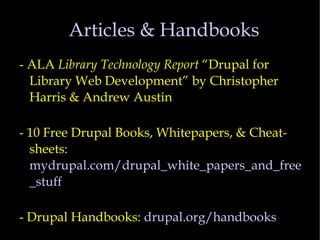 Articles & Handbooks - ALA  Library Technology Report  “Drupal for Library Web Development” by Christopher Harris & Andrew Austin - 10 Free Drupal Books, Whitepapers, & Cheat-sheets:  mydrupal.com/drupal_white_papers_and_free_stuff - Drupal Handbooks:  drupal.org/handbooks 