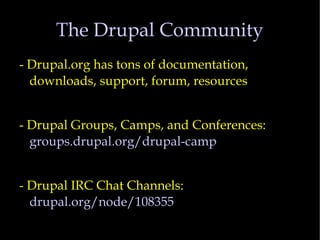 The Drupal Community - Drupal.org has tons of documentation, downloads, support, forum, resources - Drupal Groups, Camps, and Conferences:  groups.drupal.org/drupal-camp - Drupal IRC Chat Channels:  drupal.org/node/108355 