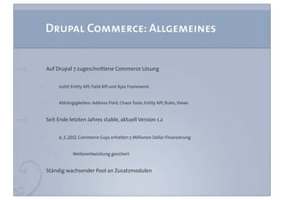 Drupal Commerce: Allgemeines


Auf Drupal 7 zugeschnittene Commerce Lösung


     nutzt Entity API, Field API und Ajax Framework


     Abhängigkeiten: Address Field, Chaos Tools, Entity API, Rules, Views


Seit Ende letzten Jahres stable, aktuell Version 1.2


     6. 3. 2012: Commerce Guys erhielten 5 Millionen Dollar Finanzierung


            Weiterentwicklung gesichert


Ständig wachsender Pool an Zusatzmodulen
 
