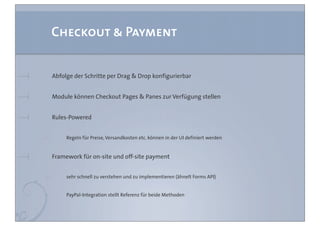 Checkout & Payment


Abfolge der Schritte per Drag & Drop konfigurierbar


Module können Checkout Pages & Panes zur Verfügung stellen


Rules-Powered


     Regeln für Preise, Versandkosten etc. können in der UI definiert werden


Framework für on-site und off-site payment


     sehr schnell zu verstehen und zu implementieren (ähnelt Forms API)


     PayPal-Integration stellt Referenz für beide Methoden
 
