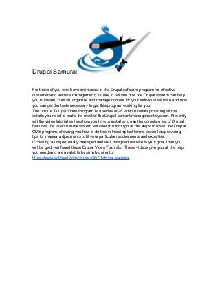 Drupal Samurai
For those of you who have an interest in the Drupal software program for effective
customer and website management; I'd like to tell you how the Drupal system can help
you to create, publish, organize and manage content for your individual website and how
you can get the tools necessary to get this program working for you.
The unique “Drupal Video Program”is a series of 28 video tutorials providing all the
details you need to make the most of the Drupal content management system. Not only
will the video tutorial series show you how to install and use the complete set of Drupal
features, the video tutorial system will take you through all the steps to install the Drupal
CMS program, showing you how to do this in the simplest terms, as well as providing
tips for manual adjustments to fit your particular requirements and expertise.
If creating a unique, easily managed and well designed website is your goal, then you
will be glad you found these Drupal Video Tutorials. These videos give you all the help
you need and are available by simply going to:
https://www.skillfeed.com/courses/4570-drupal-samurai
 