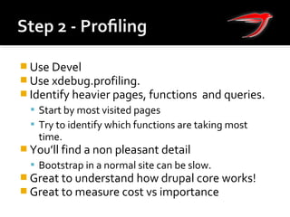  Use Devel
 Use xdebug.profiling.
 Identify heavier pages, functions and queries.
 Start by most visited pages
 Try to identify which functions are taking most
time.
 You’ll find a non pleasant detail
 Bootstrap in a normal site can be slow.
 Great to understand how drupal core works!
 Great to measure cost vs importance
 