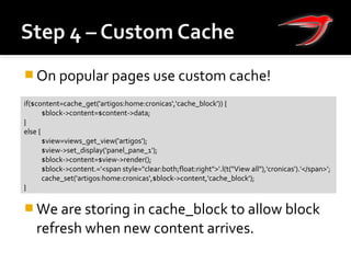  On popular pages use custom cache!
 We are storing in cache_block to allow block
refresh when new content arrives.
if($content=cache_get('artigos:home:cronicas','cache_block')) {
$block->content=$content->data;
}
else {
$view=views_get_view('artigos');
$view->set_display('panel_pane_1');
$block->content=$view->render();
$block->content.='<span style="clear:both;float:right">'.l(t("View all"),'cronicas').'</span>’;
cache_set('artigos:home:cronicas',$block->content,'cache_block');
}
 