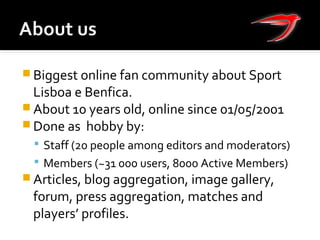  Biggest online fan community about Sport
Lisboa e Benfica.
 About 10 years old, online since 01/05/2001
 Done as hobby by:
 Staff (20 people among editors and moderators)
 Members (~31 000 users, 8000 Active Members)
 Articles, blog aggregation, image gallery,
forum, press aggregation, matches and
players’ profiles.
 