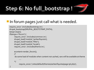  In forum pages just call what is needed.
require_once './includes/bootstrap.inc';
drupal_bootstrap(DRUPAL_BOOTSTRAP_PATH);
$arg0=arg(0);
if($arg0=='forum’) {
require_once './includes/common.inc';
drupal_load('module','serbenfiquista');
drupal_load('module','filter');
drupal_load('module','locale');
require_once './includes/theme.inc';
$content=render_forum();
/*
do some load of modules when content not cached, vars will be available at theme
….
*/
require_once ('./sites/default/themes/serbenfiquista/page.tpl.php');
}
 