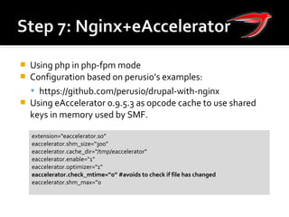  Using php in php-fpm mode
 Configuration based on perusio’s examples:
 https://github.com/perusio/drupal-with-nginx
 Using eAccelerator 0.9.5.3 as opcode cache to use shared
keys in memory used by SMF.
extension="eaccelerator.so”
eaccelerator.shm_size="300"
eaccelerator.cache_dir="/tmp/eaccelerator"
eaccelerator.enable="1"
eaccelerator.optimizer="1"
eaccelerator.check_mtime=“0” #avoids to check if file has changed
eaccelerator.shm_max=”0
 