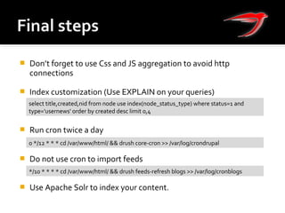  Don’t forget to use Css and JS aggregation to avoid http
connections
 Index customization (Use EXPLAIN on your queries)
 Run cron twice a day
 Do not use cron to import feeds
 Use Apache Solr to index your content.
0 */12 * * * cd /var/www/html/ && drush core-cron >> /var/log/crondrupal
*/10 * * * * cd /var/www/html/ && drush feeds-refresh blogs >> /var/log/cronblogs
select title,created,nid from node use index(node_status_type) where status=1 and
type='usernews' order by created desc limit 0,4
 