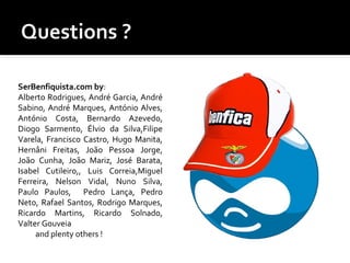 SerBenfiquista.com by:
Alberto Rodrigues, André Garcia, André
Sabino, André Marques, António Alves,
António Costa, Bernardo Azevedo,
Diogo Sarmento, Élvio da Silva,Filipe
Varela, Francisco Castro, Hugo Manita,
Hernâni Freitas, João Pessoa Jorge,
João Cunha, João Mariz, José Barata,
Isabel Cutileiro,, Luis Correia,Miguel
Ferreira, Nelson Vidal, Nuno Silva,
Paulo Paulos, Pedro Lança, Pedro
Neto, Rafael Santos, Rodrigo Marques,
Ricardo Martins, Ricardo Solnado,
Valter Gouveia
and plenty others !
 