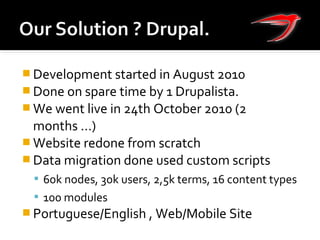  Development started in August 2010
 Done on spare time by 1 Drupalista.
 We went live in 24th October 2010 (2
months ...)
 Website redone from scratch
 Data migration done used custom scripts
 60k nodes, 30k users, 2,5k terms, 16 content types
 100 modules
 Portuguese/English , Web/Mobile Site
 