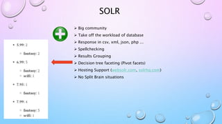 SOLR
 Big community
 Take off the workload of database
 Response in csv, xml, json, php ...
 Spellchecking
 Results Grouping
 Decision tree faceting (Pivot facets)
 Hosting Support (websolr.com, solrhq.com)
 No Split Brain situations
 