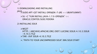 SUDO APT-GET INSTALL OPENJDK-7-JRE << UBUNTU(MINT)
SU -C "YUM INSTALL JAVA-1.7.0-OPENJDK” <<
ORACLE/CENTOS/SUSE/FEDORA
2) INSTALLING SOLR
1) DOWNLOADING AND INSTALLING
JAVA
WGET
HTTP://ARCHIVE.APACHE.ORG/DIST/LUCENE/SOLR/4.10.3/SOLR
-4.10.3.TGZ
TAR -XVF SOLR-4.10.3.TGZ
/”PATH TO YOUR UNCOMPRESSED SOLR”/BIN/SOLR START
 