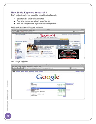 How to do Keyword research?
                                            Don‟t be too broad – you cannot be everything to all people:

                                                   Start from the small vertical market
                                                   Find what people are actually searching for.
                                                   Find low competition & high search volume phrases

                                            Most basic are Search Suggest on Yahoo:




                                            and Google suggests:
Search Engine Marketing Tips | 11/13/2008




       9
 