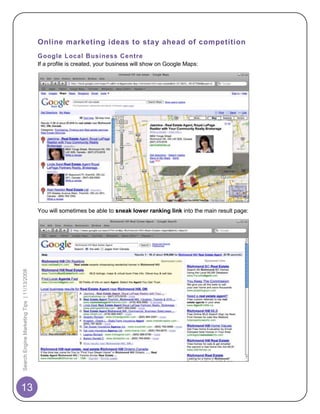 Online marketing ideas to stay ahead of competition
                                            Google Local Business Centre
                                            If a profile is created, your business will show on Google Maps:




                                            You will sometimes be able to sneak lower ranking link into the main result page:
Search Engine Marketing Tips | 11/13/2008




13
 