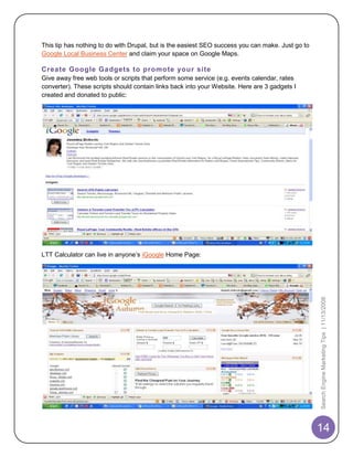 This tip has nothing to do with Drupal, but is the easiest SEO success you can make. Just go to
Google Local Business Center and claim your space on Google Maps.

Create Google Gadgets to promote your site
Give away free web tools or scripts that perform some service (e.g. events calendar, rates
converter). These scripts should contain links back into your Website. Here are 3 gadgets I
created and donated to public:




LTT Calculator can live in anyone‟s iGoogle Home Page:




                                                                                                  Search Engine Marketing Tips | 11/13/2008




                                                                                                  14
 