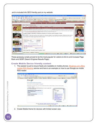 and is included into SEO friendly post on my website:




                                            These giveaway scripts proved to be the most popular for visitors to link to and increase Page
                                            Rank and SERP (Search Engines Results Page).

                                            Create Mobile Device friendl y content
                                               1. The easiest is just to ensure feeds are readable on mobile phones. Bloglines.com offers
                                                  mobile RSS Reading service and here is an example on how to use iGoogle as mobile
                                                  RSS reader:
Search Engine Marketing Tips | 11/13/2008




                                               2. Create Mobile theme for devices with limited screen size.



15
 