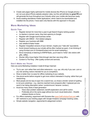 3. Create web pages highly optimized for mobile devices like iPhone (or Google phone). I
      am not sure about iPhone website adoption rates, but this will definitely be great PR and
      will generate the buzz throughout your Industry when your mobile site becomes ready.
   4. Avoid creating standalone mobile applications, which need to be downloaded and
      installed into the phone. I have seen only failures with this approach in the past.

More Marketing Ideas
Quick Tips
          Register domain for more than a year to get Search Engine ranking quicker
          no dashes in domain name, they look spammy to Google
          Register with Google local business center
          Register with DMOZ – find related category
          Register your business with BBB
          Use reliable & faster hoster
          Register misspelled versions of your domain, maybe your “hate site” equivalents
          Avoid shared hosting as your emails will be often marked as spam. (I am thinking of
          using iContact.com or ConstantContact.com for email marketing.)
          Since everybody is listening to WIIFM Radio, you‟ll need to “bribe” site visitors with
          gifts, raffles…
          Shorter URLs have higher Click-through rate than very long URLs.
          Content is The King - offer quality content and services.

Don’t Make me Think !
Here are some Marketing mistakes I made & things I learned:

       Try to use .com rather then and other extensions – e.g. use .info only if you own .com or
       you risk sending visitors intended for you to competitors.
       Www is better than no-www for offline marketing of your website.
       Use plural words before singular to get more visitors interested in buying, rather than just
       researching.


                                                                                                      Search Engine Marketing Tips | 11/13/2008
       Most people are too lazy to type into a search box, so chose a shorter variant (if spelling
       is not pure substring) – e.g. Jasmina reached more prospects after I replaced just one
       word in her listing description (when „condominiums‟ became „condos‟).
       Avoid too many clicks in lead generation:
           o Have clear problem statement, benefit explanation and call for action.
           o Preferably all on the same page without too much visual destruction - Disable
                sidebars blocks on forms
       For offline marketing, experiment with Domains like www.CallForActionText.com with
       301 redirects to your landing pages with Google Analytics campaign tracking codes.
       Simple website navigation, segmented & categorized content.




                                                                                                      16
 