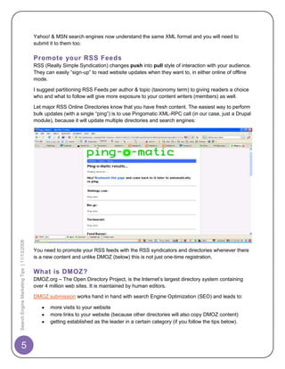 Yahoo! & MSN search engines now understand the same XML format and you will need to
                                            submit it to them too.

                                            Promote your RSS Feeds
                                            RSS (Really Simple Syndication) changes push into pull style of interaction with your audience.
                                            They can easily “sign-up” to read website updates when they want to, in either online of offline
                                            mode.

                                            I suggest partitioning RSS Feeds per author & topic (taxonomy term) to giving readers a choice
                                            who and what to follow will give more exposure to your content writers (members) as well.

                                            Let major RSS Online Directories know that you have fresh content. The easiest way to perform
                                            bulk updates (with a single “ping”) is to use Pingomatic XML-RPC call (in our case, just a Drupal
                                            module), because it will update multiple directories and search engines:
Search Engine Marketing Tips | 11/13/2008




                                            You need to promote your RSS feeds with the RSS syndicators and directories whenever there
                                            is a new content and unlike DMOZ (below) this is not just one-time registration.

                                            What is DMOZ?
                                            DMOZ.org – The Open Directory Project, is the Internet‟s largest directory system containing
                                            over 4 million web sites. It is maintained by human editors.

                                            DMOZ submission works hand in hand with search Engine Optimization (SEO) and leads to:

                                                   more visits to your website
                                                   more links to your website (because other directories will also copy DMOZ content)
                                                   getting established as the leader in a certain category (if you follow the tips below).



       5
 