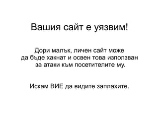Вашия сайт е уязвим! Дори малък, личен сайт може да бъде хакнат и освен това използван за атаки към посетителите му. Искам ВИЕ да видите заплахите. 