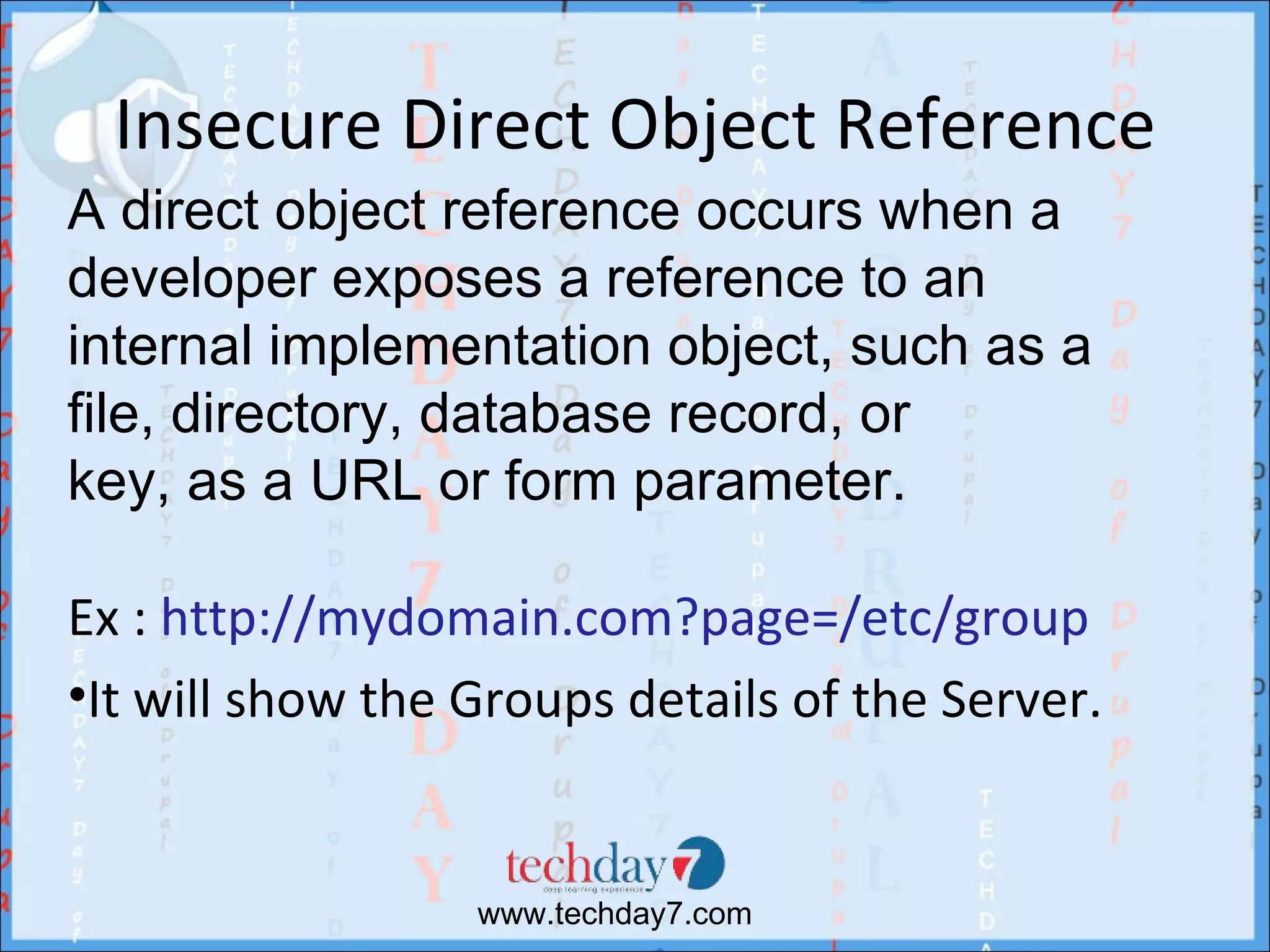 Insecure Direct Object Reference
A direct object reference occurs when a
developer exposes a reference to an
internal implementation object, such as a
file, directory, database record, or
key, as a URL or form parameter.

Ex : http://mydomain.com?page=/etc/group
•It will show the Groups details of the Server.


                  www.techday7.com
 