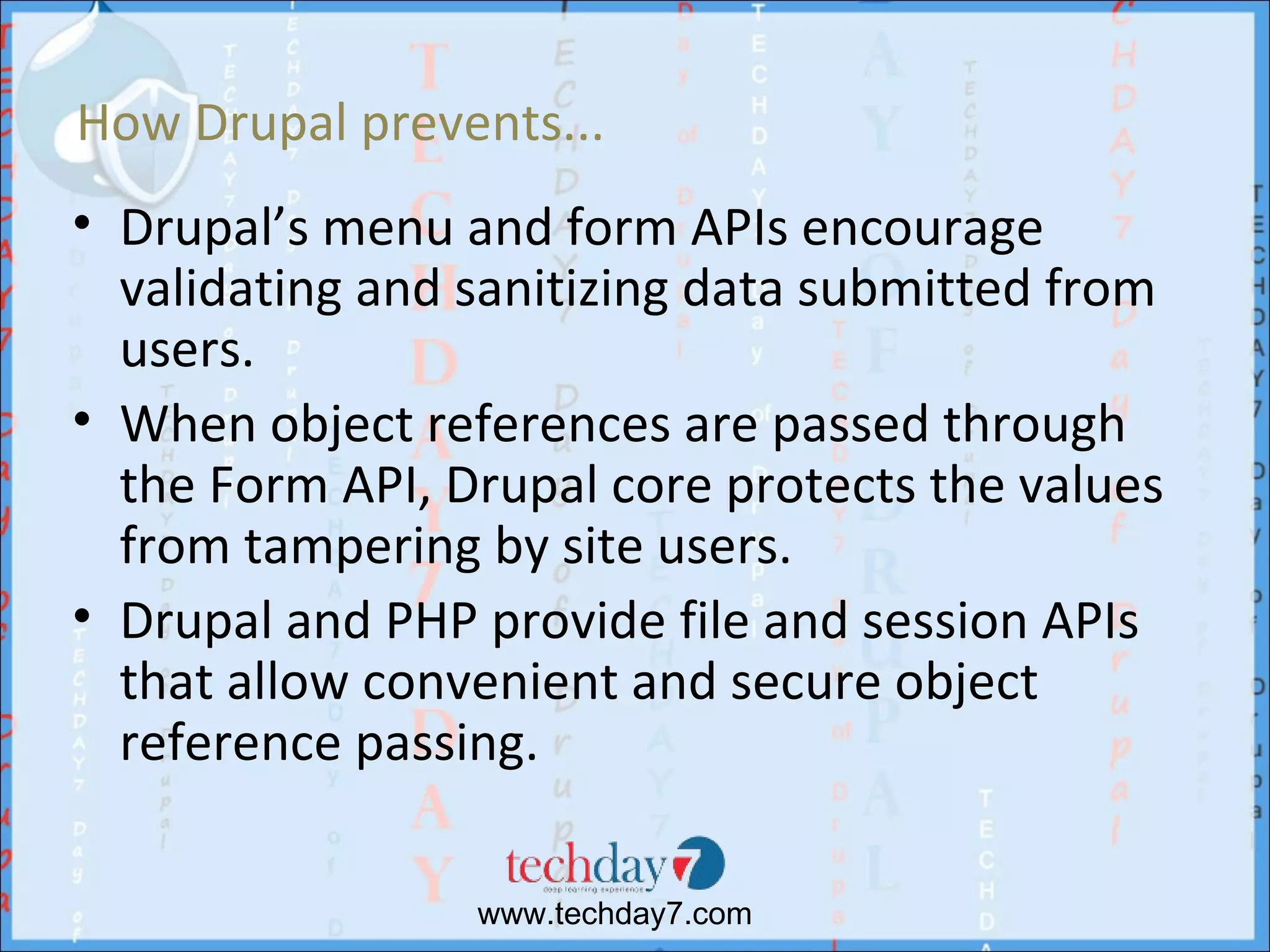 How Drupal prevents...
• Drupal’s menu and form APIs encourage
  validating and sanitizing data submitted from
  users.
• When object references are passed through
  the Form API, Drupal core protects the values
  from tampering by site users.
• Drupal and PHP provide file and session APIs
  that allow convenient and secure object
  reference passing.

                 www.techday7.com
 