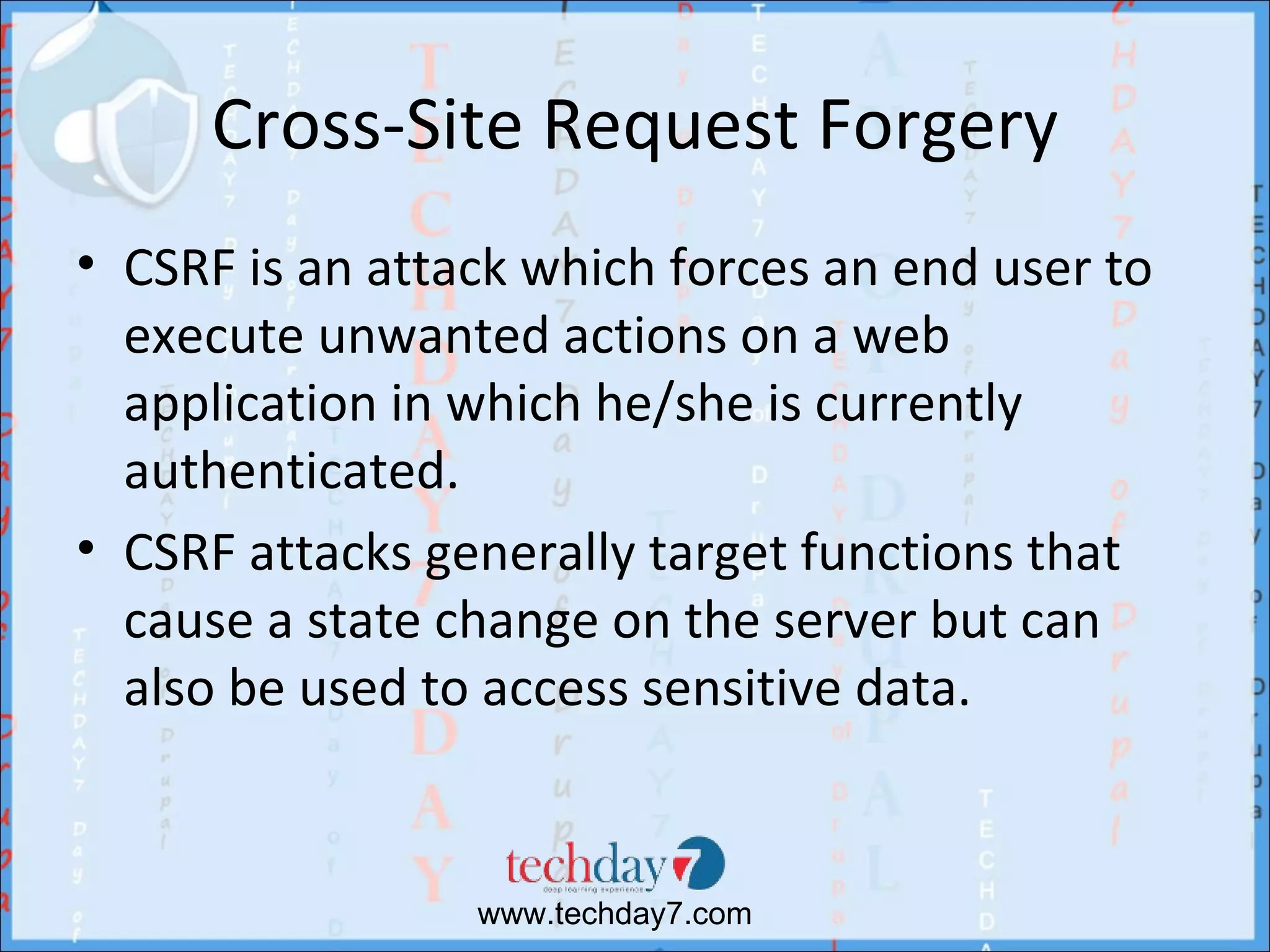 Cross-Site Request Forgery
• CSRF is an attack which forces an end user to
  execute unwanted actions on a web
  application in which he/she is currently
  authenticated.
• CSRF attacks generally target functions that
  cause a state change on the server but can
  also be used to access sensitive data.


                 www.techday7.com
 