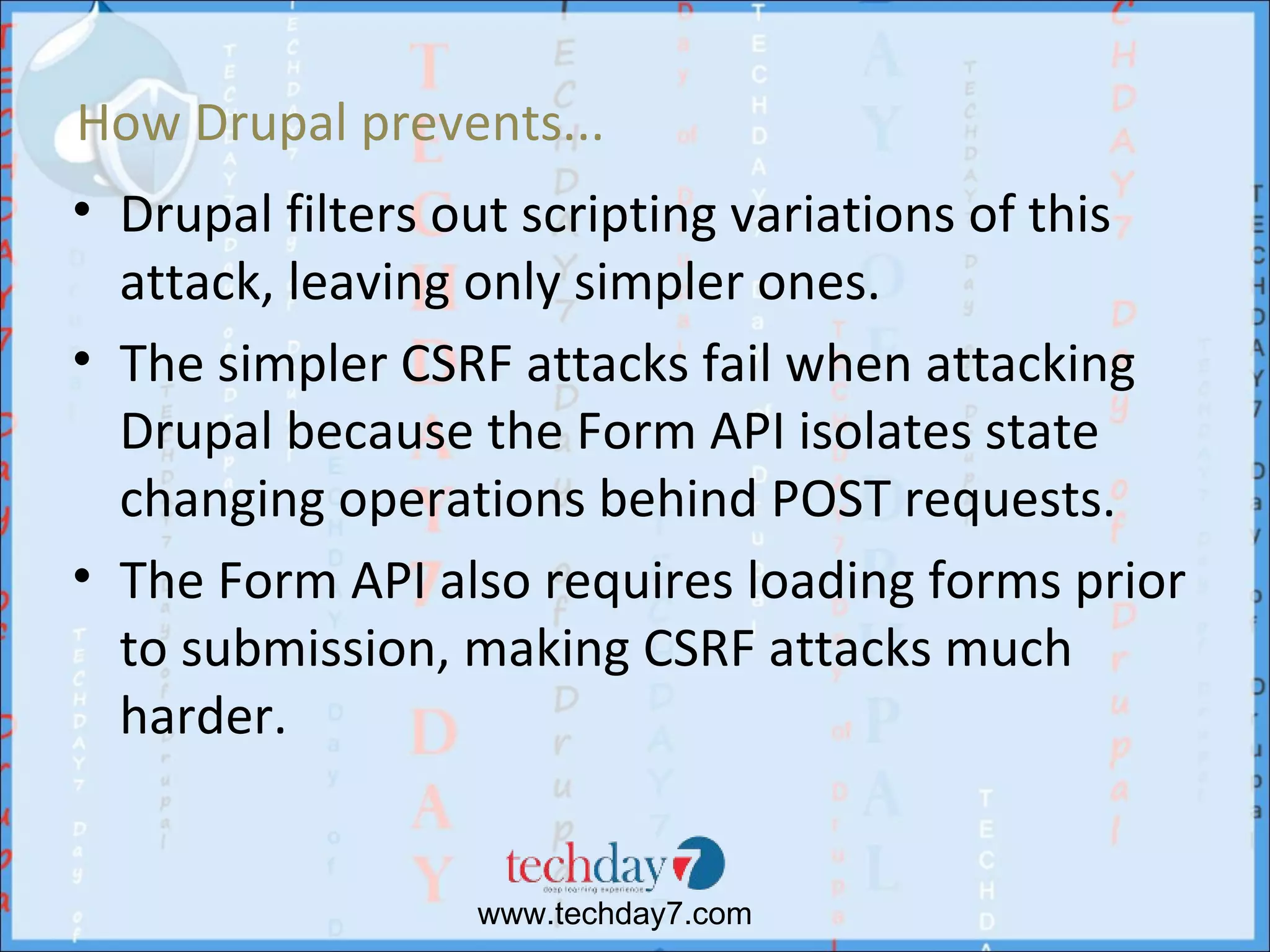 How Drupal prevents...
• Drupal filters out scripting variations of this
  attack, leaving only simpler ones.
• The simpler CSRF attacks fail when attacking
  Drupal because the Form API isolates state
  changing operations behind POST requests.
• The Form API also requires loading forms prior
  to submission, making CSRF attacks much
  harder.


                 www.techday7.com
 