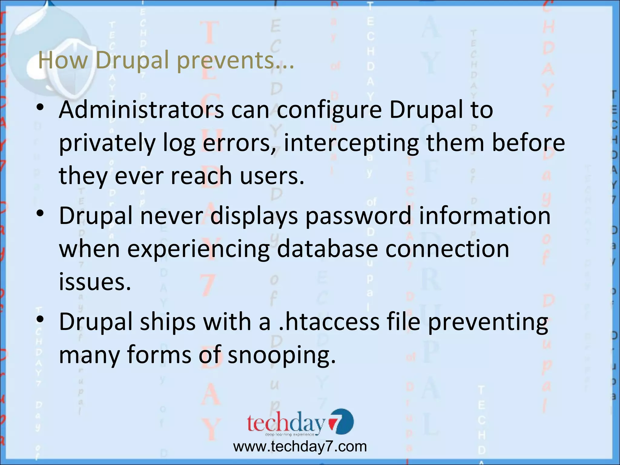 How Drupal prevents...
• Administrators can configure Drupal to
  privately log errors, intercepting them before
  they ever reach users.
• Drupal never displays password information
  when experiencing database connection
  issues.
• Drupal ships with a .htaccess file preventing
  many forms of snooping.


                 www.techday7.com
 