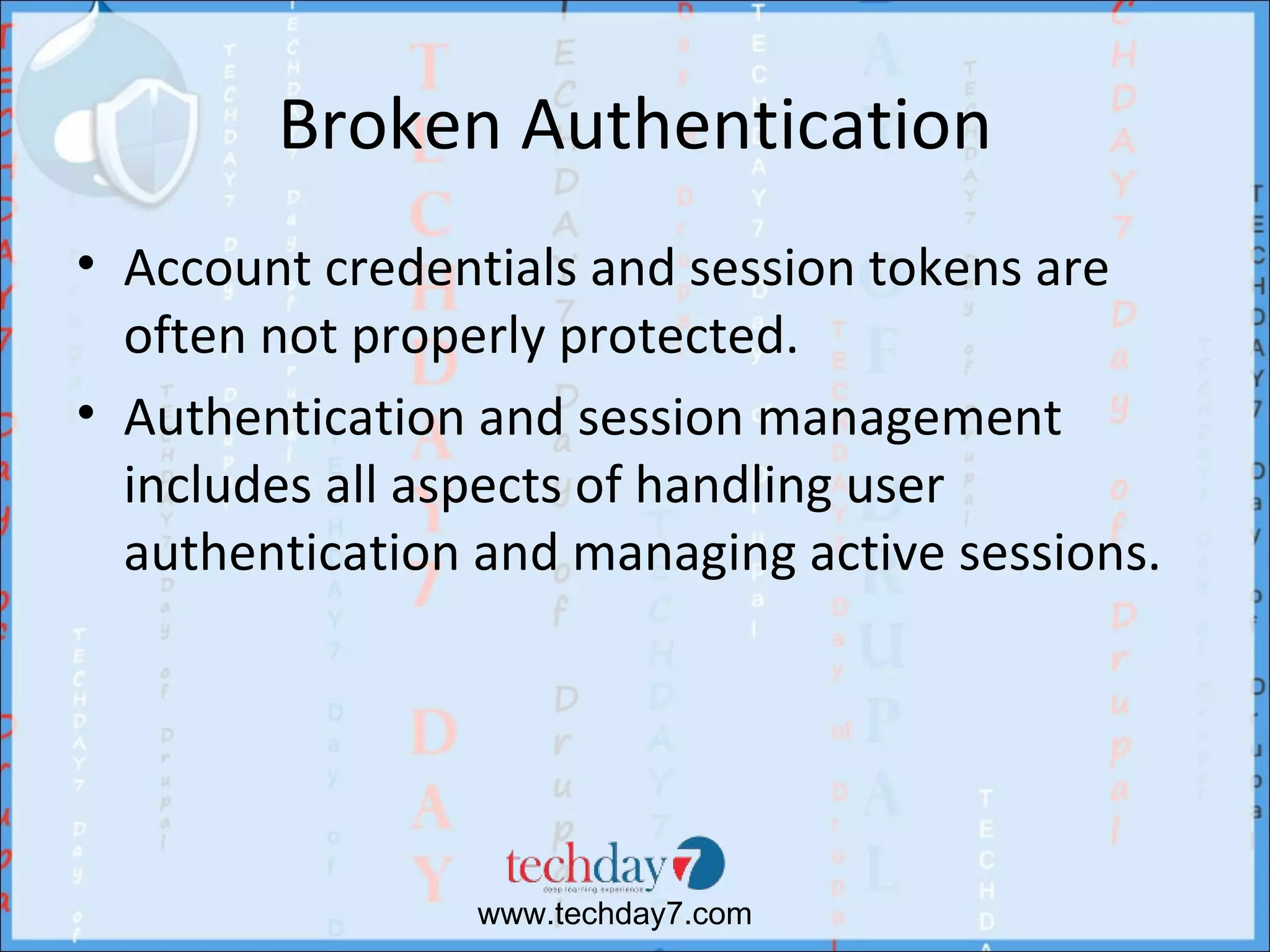 Broken Authentication
• Account credentials and session tokens are
  often not properly protected.
• Authentication and session management
  includes all aspects of handling user
  authentication and managing active sessions.




                 www.techday7.com
 