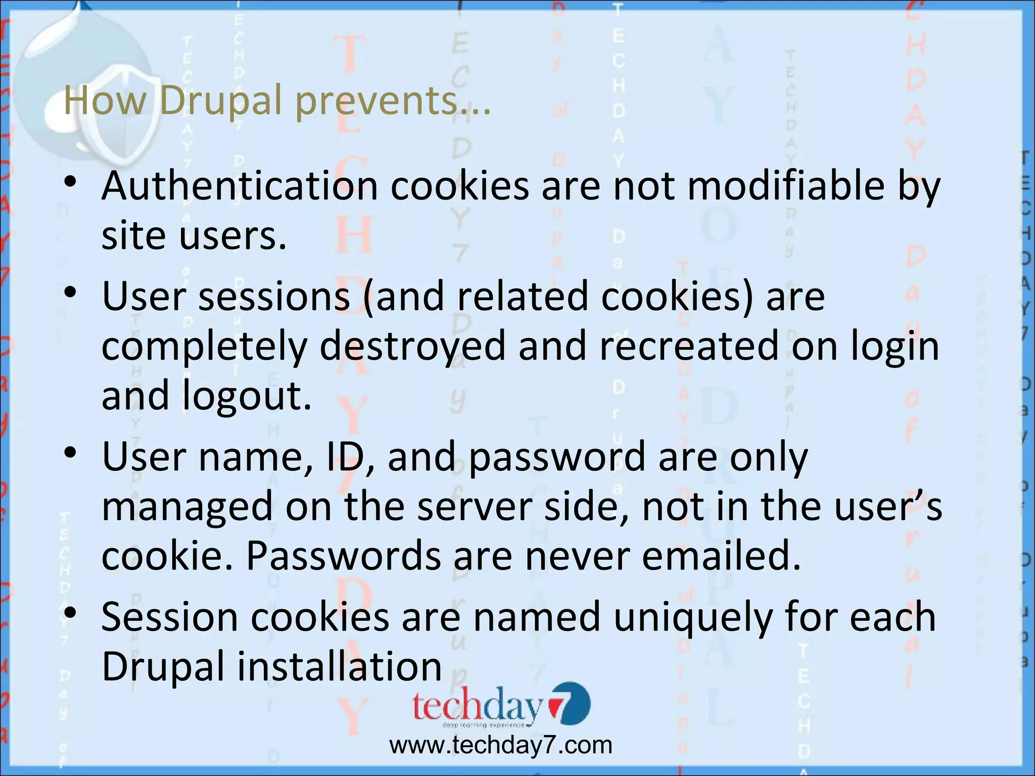 How Drupal prevents...
• Authentication cookies are not modifiable by
  site users.
• User sessions (and related cookies) are
  completely destroyed and recreated on login
  and logout.
• User name, ID, and password are only
  managed on the server side, not in the user’s
  cookie. Passwords are never emailed.
• Session cookies are named uniquely for each
  Drupal installation
                 www.techday7.com
 