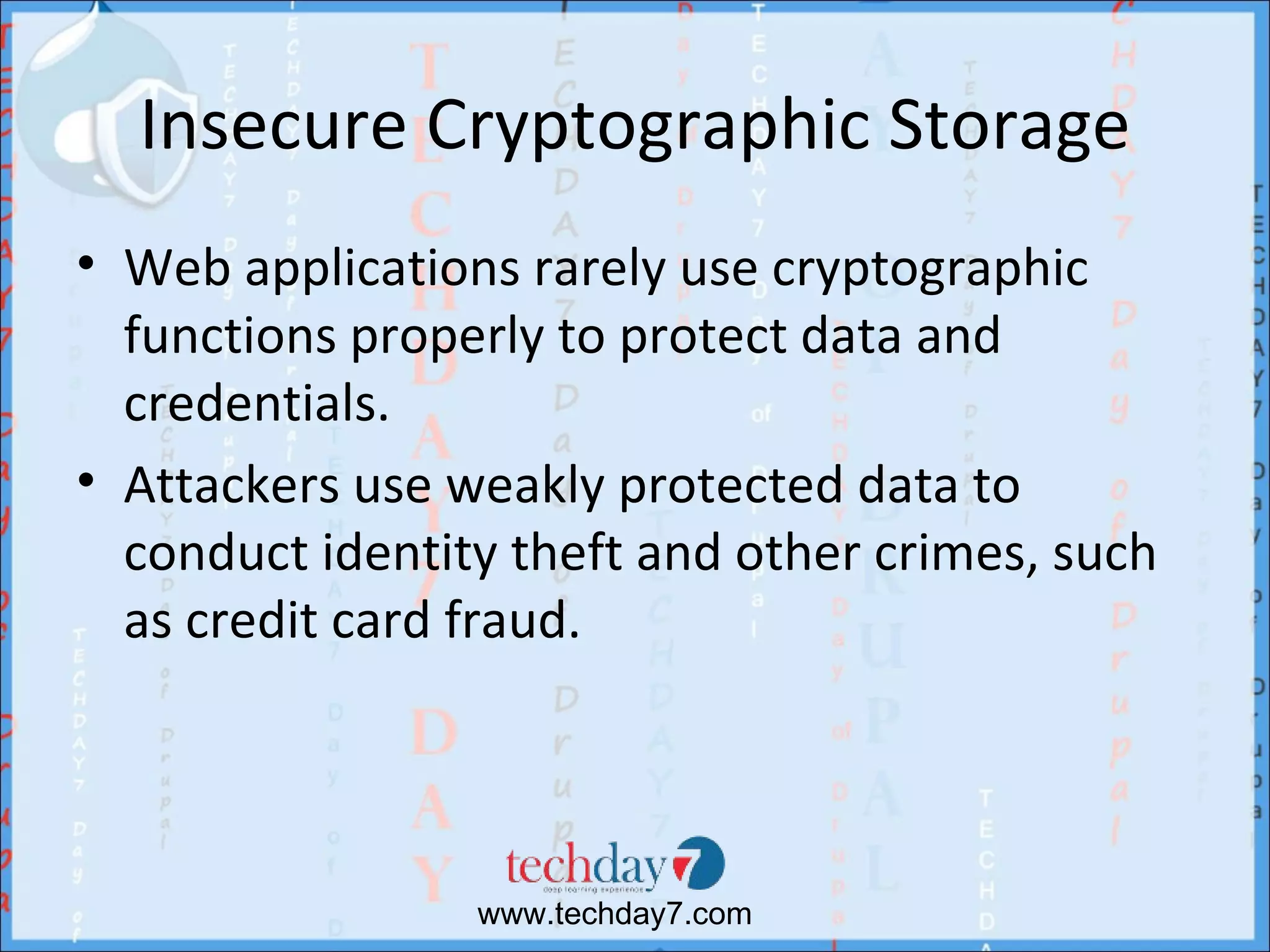 Insecure Cryptographic Storage
• Web applications rarely use cryptographic
  functions properly to protect data and
  credentials.
• Attackers use weakly protected data to
  conduct identity theft and other crimes, such
  as credit card fraud.




                 www.techday7.com
 