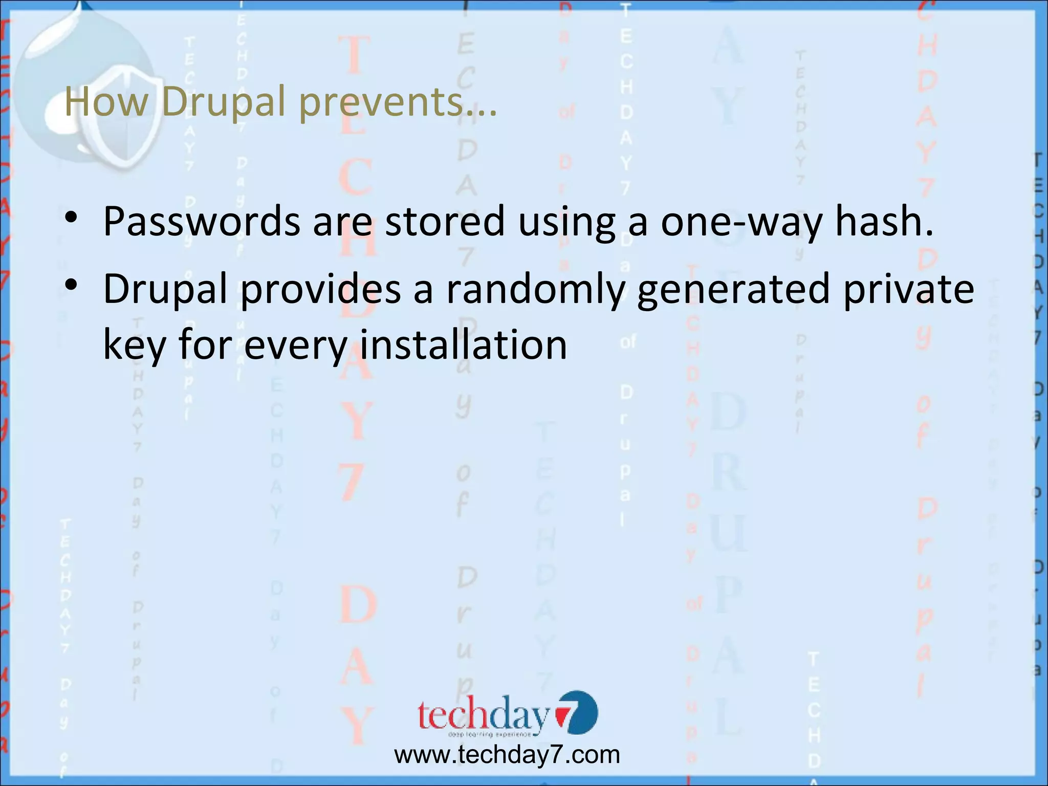 How Drupal prevents...

• Passwords are stored using a one-way hash.
• Drupal provides a randomly generated private
  key for every installation




                www.techday7.com
 