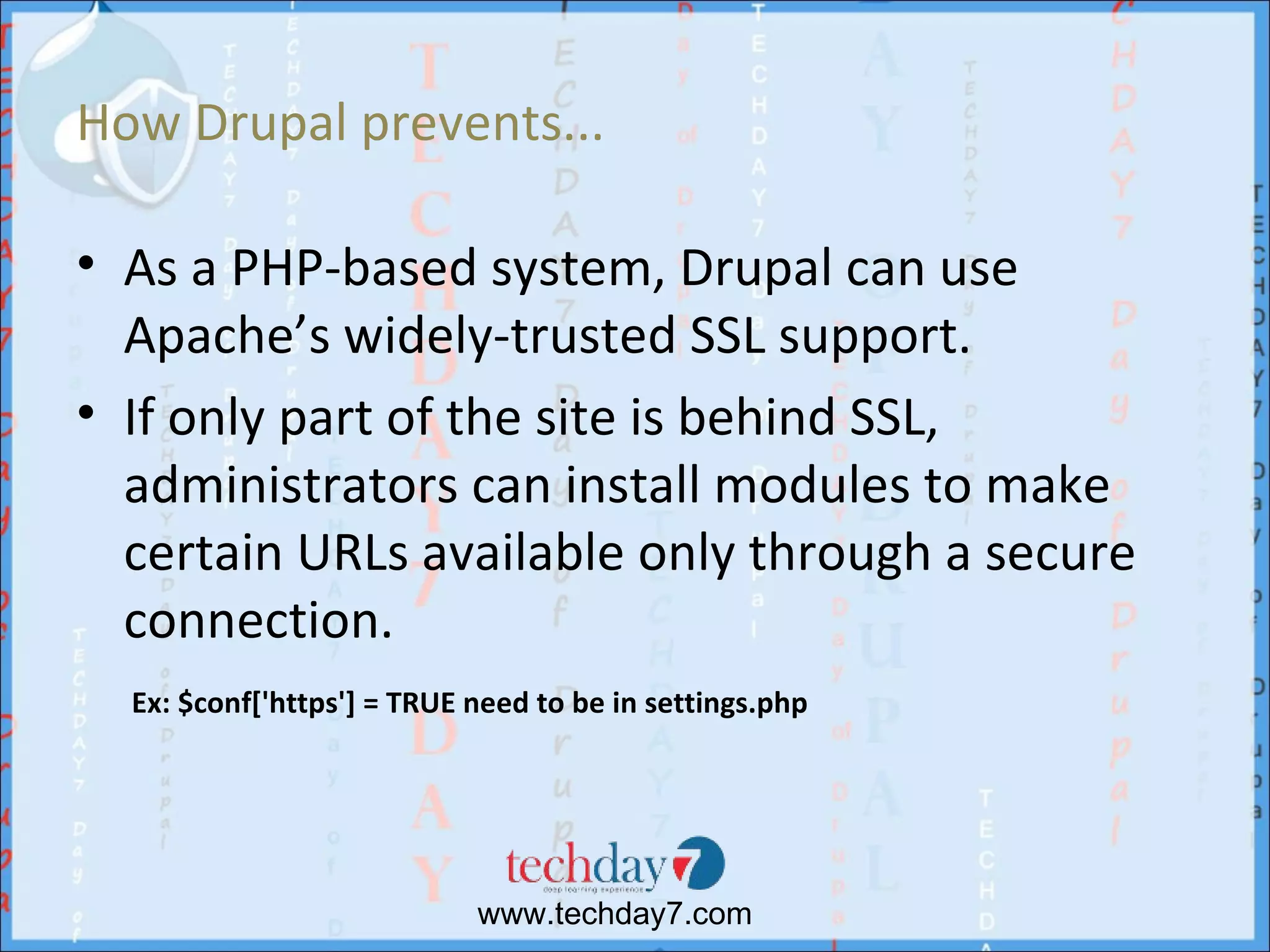 How Drupal prevents...

• As a PHP-based system, Drupal can use
  Apache’s widely-trusted SSL support.
• If only part of the site is behind SSL,
  administrators can install modules to make
  certain URLs available only through a secure
  connection.
  Ex: $conf['https'] = TRUE need to be in settings.php




                            www.techday7.com
 