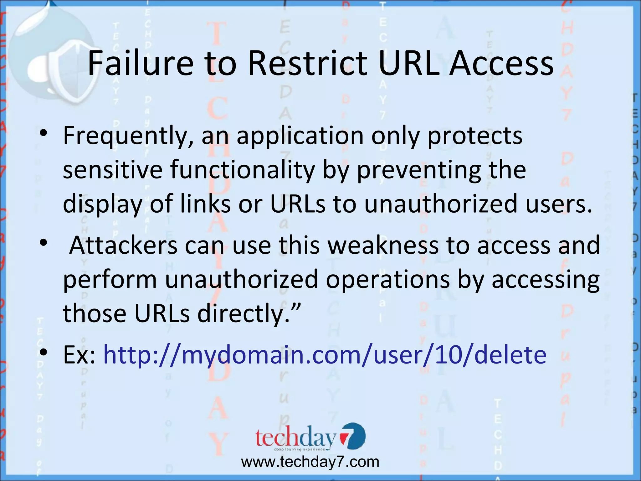 Failure to Restrict URL Access
• Frequently, an application only protects
  sensitive functionality by preventing the
  display of links or URLs to unauthorized users.
• Attackers can use this weakness to access and
  perform unauthorized operations by accessing
  those URLs directly.”
• Ex: http://mydomain.com/user/10/delete


                 www.techday7.com
 