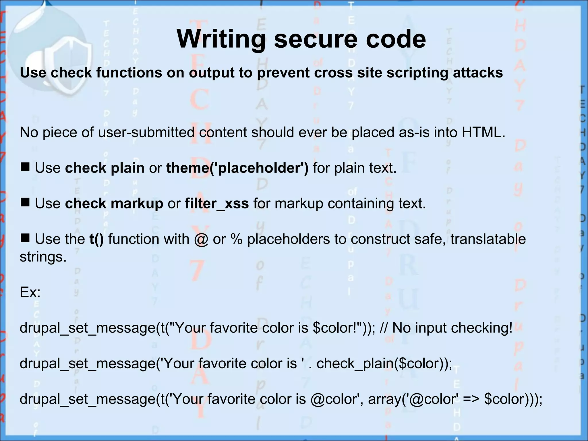 Writing secure code
Use check functions on output to prevent cross site scripting attacks



No piece of user-submitted content should ever be placed as-is into HTML.

 Use check plain or theme('placeholder') for plain text.

 Use check markup or filter_xss for markup containing text.

 Use the t() function with @ or % placeholders to construct safe, translatable
strings.

Ex:

drupal_set_message(t("Your favorite color is $color!")); // No input checking!

drupal_set_message('Your favorite color is ' . check_plain($color));

drupal_set_message(t('Your favorite color is @color', array('@color' => $color)));
 