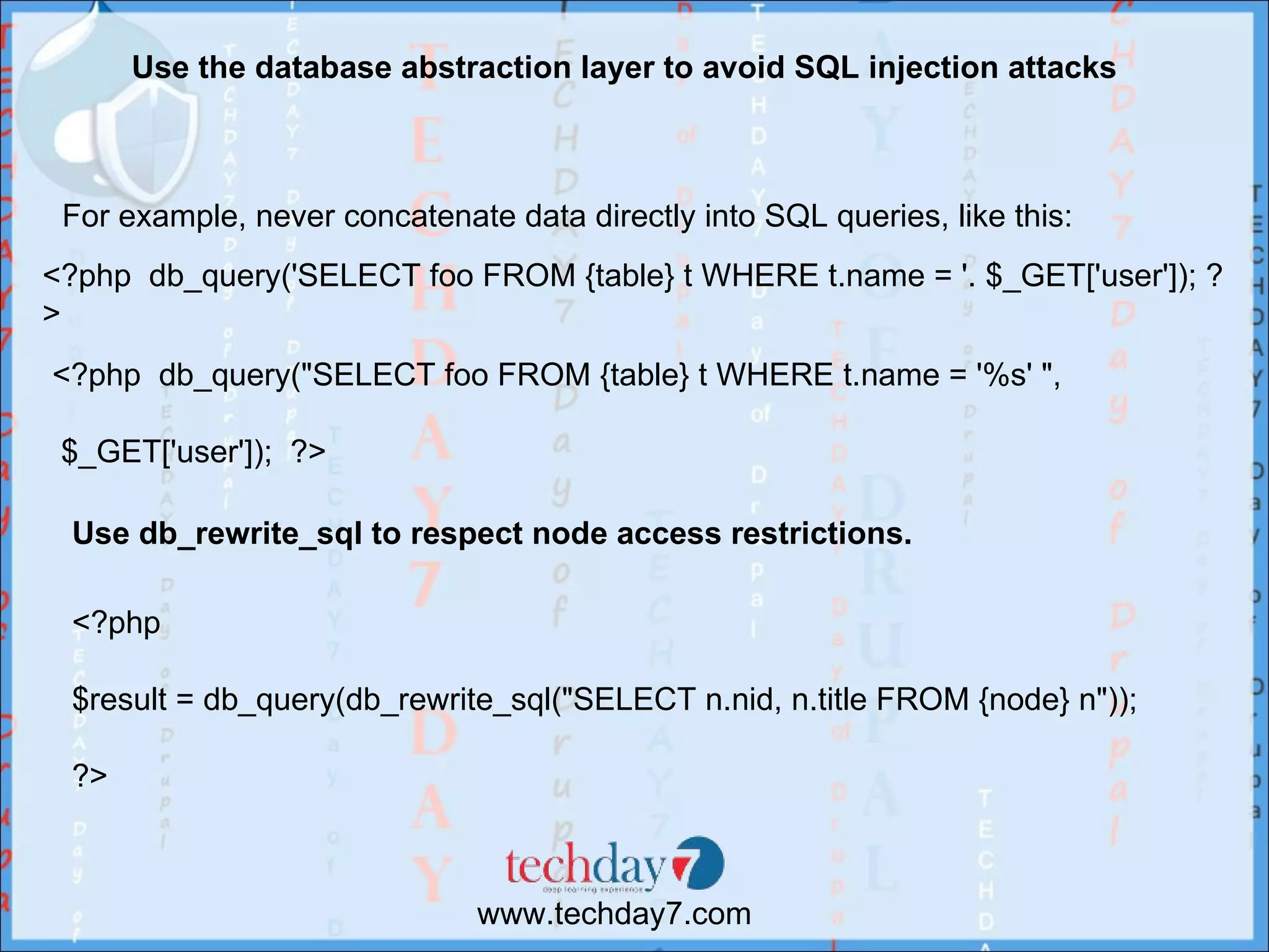 Use the database abstraction layer to avoid SQL injection attacks



 For example, never concatenate data directly into SQL queries, like this:
<?php db_query('SELECT foo FROM {table} t WHERE t.name = '. $_GET['user']); ?
>
<?php db_query("SELECT foo FROM {table} t WHERE t.name = '%s' ",

 $_GET['user']); ?>

 Use db_rewrite_sql to respect node access restrictions.

 <?php

 $result = db_query(db_rewrite_sql("SELECT n.nid, n.title FROM {node} n"));

 ?>



                              www.techday7.com
 