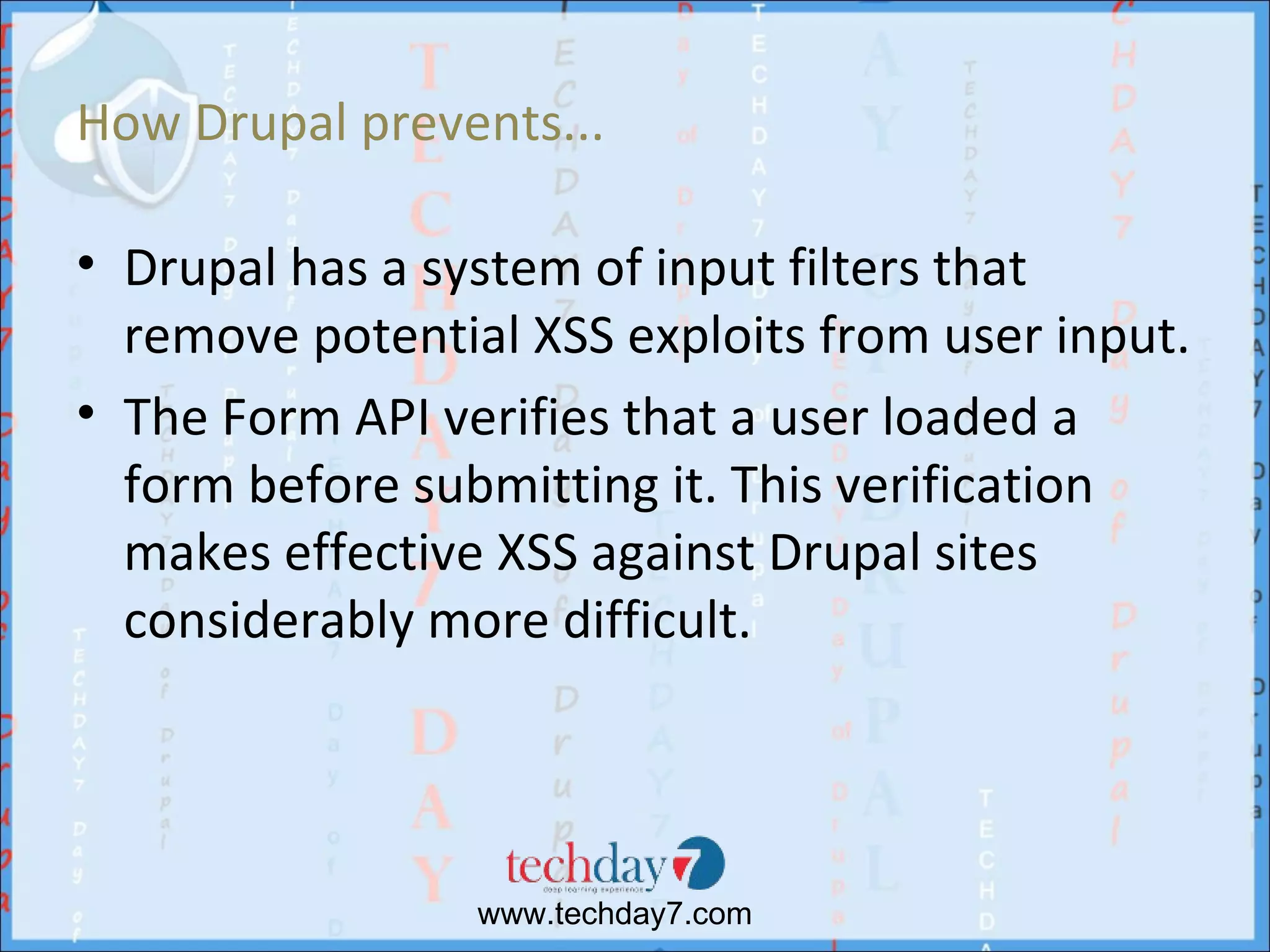 How Drupal prevents...

• Drupal has a system of input filters that
  remove potential XSS exploits from user input.
• The Form API verifies that a user loaded a
  form before submitting it. This verification
  makes effective XSS against Drupal sites
  considerably more difficult.




                 www.techday7.com
 