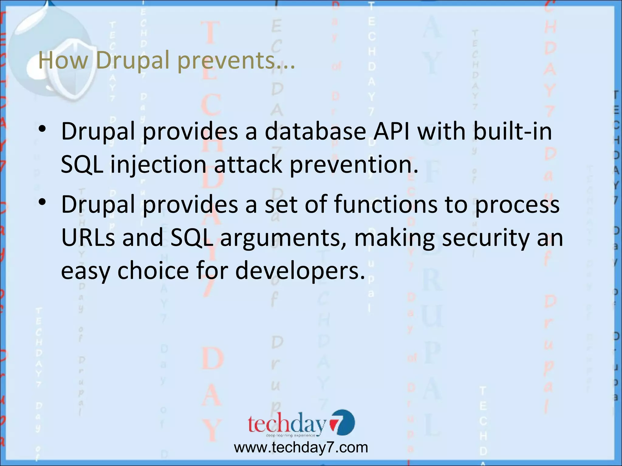 How Drupal prevents...

• Drupal provides a database API with built-in
  SQL injection attack prevention.
• Drupal provides a set of functions to process
  URLs and SQL arguments, making security an
  easy choice for developers.




                 www.techday7.com
 