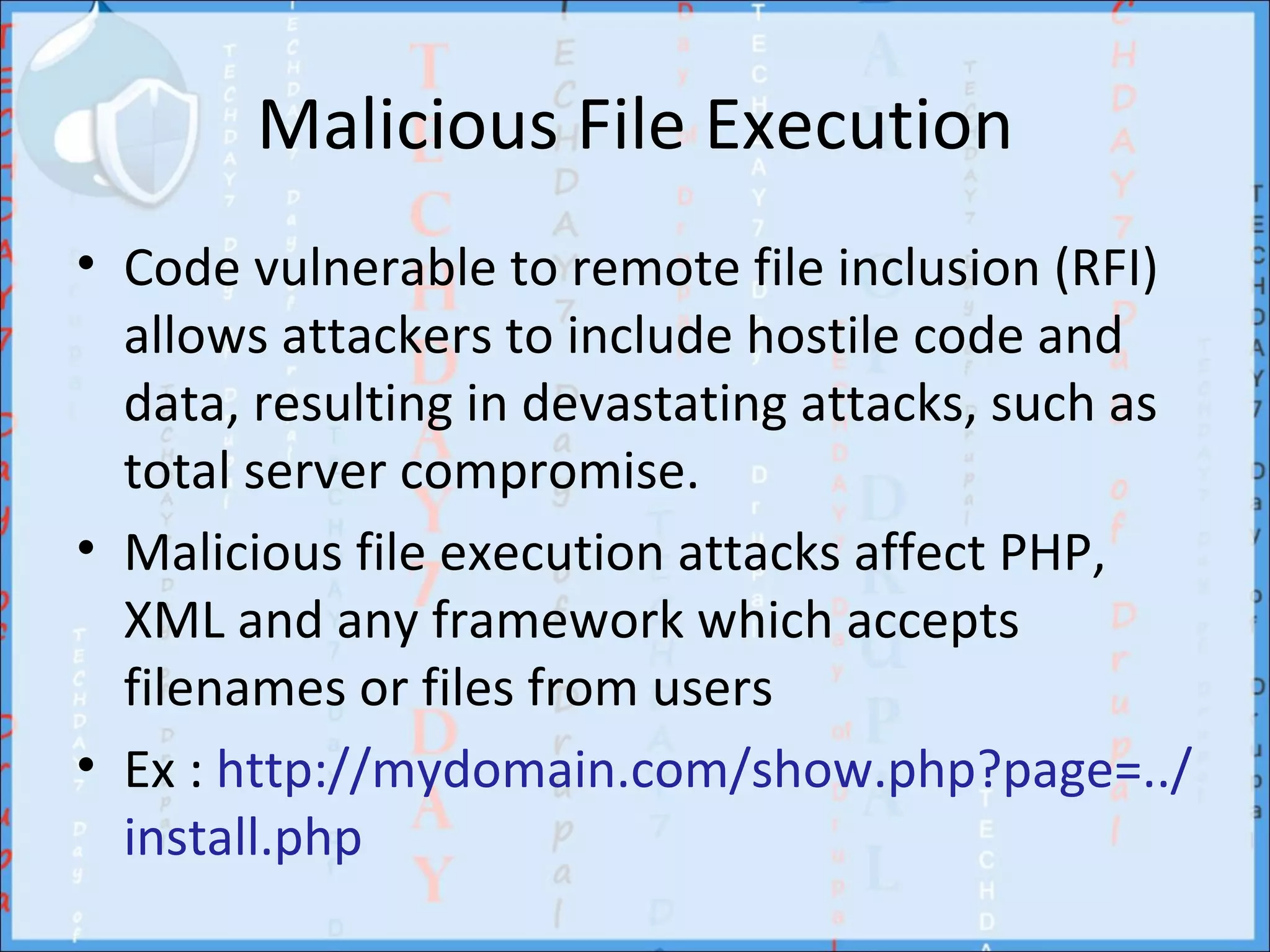 Malicious File Execution
• Code vulnerable to remote file inclusion (RFI)
  allows attackers to include hostile code and
  data, resulting in devastating attacks, such as
  total server compromise.
• Malicious file execution attacks affect PHP,
  XML and any framework which accepts
  filenames or files from users
• Ex : http://mydomain.com/show.php?page=../
  install.php
 
