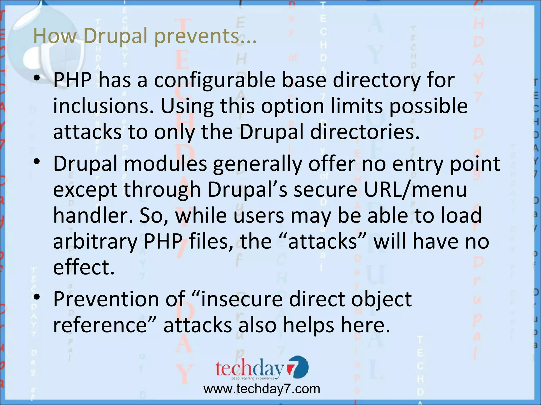 How Drupal prevents...
• PHP has a configurable base directory for
  inclusions. Using this option limits possible
  attacks to only the Drupal directories.
• Drupal modules generally offer no entry point
  except through Drupal’s secure URL/menu
  handler. So, while users may be able to load
  arbitrary PHP files, the “attacks” will have no
  effect.
• Prevention of “insecure direct object
  reference” attacks also helps here.

                 www.techday7.com
 