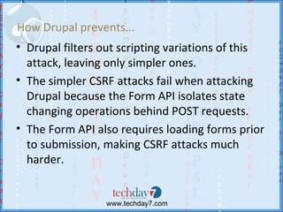 How Drupal prevents...
• Drupal filters out scripting variations of this
  attack, leaving only simpler ones.
• The simpler CSRF attacks fail when attacking
  Drupal because the Form API isolates state
  changing operations behind POST requests.
• The Form API also requires loading forms prior
  to submission, making CSRF attacks much
  harder.


                 www.techday7.com
 
