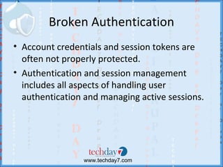 Broken Authentication
• Account credentials and session tokens are
  often not properly protected.
• Authentication and session management
  includes all aspects of handling user
  authentication and managing active sessions.




                 www.techday7.com
 